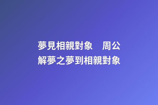 夢見相親對象　周公解夢之夢到相親對象